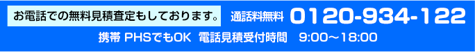 お電話での無料見積査定もしております。通話料無料0120-934-122　携帯PHSでもOK　電話見積受付時間　9:00～18:00