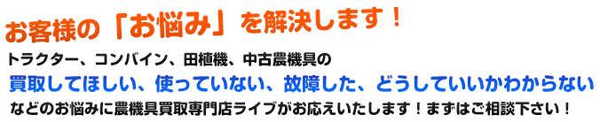 お客様の「お悩み」を解決します！トラクター、コンバイン、田植機、中古農機具の買収してほしい、使っていない、故障した、どうしていいかわからないなどのお悩みに農機具買収専門店ライブがお応えいたします！まずはご相談下さい！